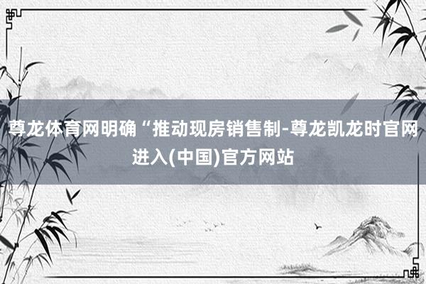 尊龙体育网明确“推动现房销售制-尊龙凯龙时官网进入(中国)官方网站