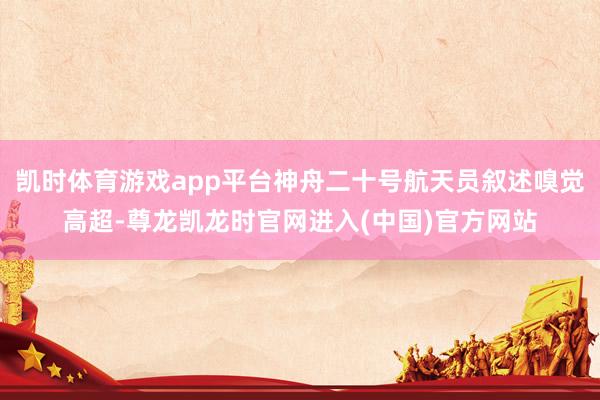 凯时体育游戏app平台神舟二十号航天员叙述嗅觉高超-尊龙凯龙时官网进入(中国)官方网站