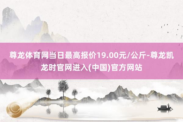 尊龙体育网当日最高报价19.00元/公斤-尊龙凯龙时官网进入(中国)官方网站