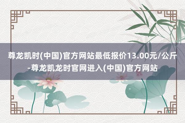尊龙凯时(中国)官方网站最低报价13.00元/公斤-尊龙凯龙时官网进入(中国)官方网站
