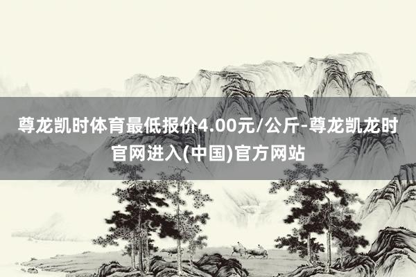 尊龙凯时体育最低报价4.00元/公斤-尊龙凯龙时官网进入(中国)官方网站