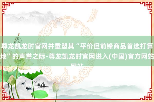 尊龙凯龙时官网并重塑其“平价但前锋商品首选打算地”的声誉之际-尊龙凯龙时官网进入(中国)官方网站