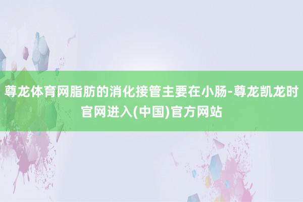 尊龙体育网脂肪的消化接管主要在小肠-尊龙凯龙时官网进入(中国)官方网站