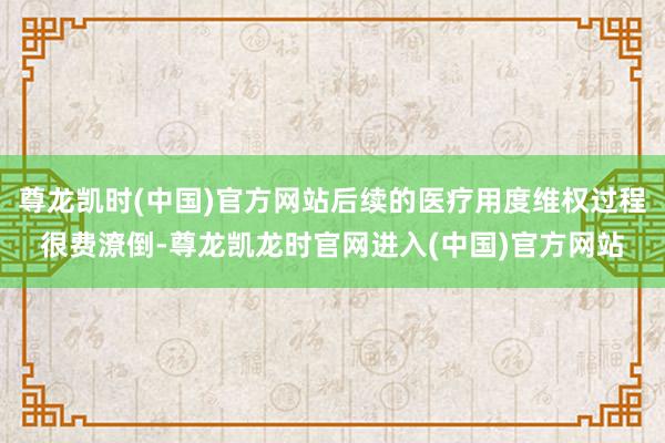 尊龙凯时(中国)官方网站后续的医疗用度维权过程很费潦倒-尊龙