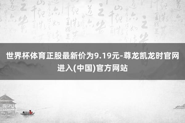 世界杯体育正股最新价为9.19元-尊龙凯龙时官网进入(中国)官方网站
