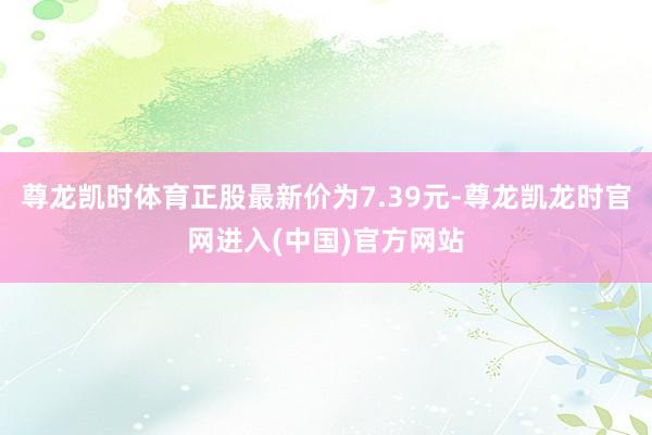 尊龙凯时体育正股最新价为7.39元-尊龙凯龙时官网进入(中国)官方网站