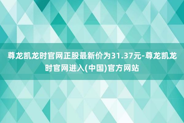 尊龙凯龙时官网正股最新价为31.37元-尊龙凯龙时官网进入(中国)官方网站