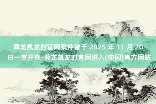 尊龙凯龙时官网案件曾于 2025 年 11 月 20 日一审开庭-尊龙凯龙时官网进入(中国)官方网站