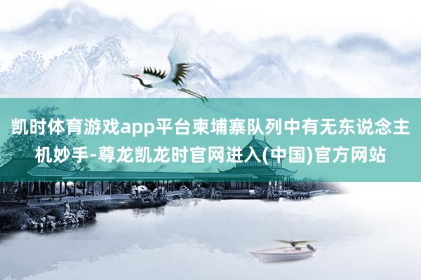 凯时体育游戏app平台柬埔寨队列中有无东说念主机妙手-尊龙凯龙时官网进入(中国)官方网站