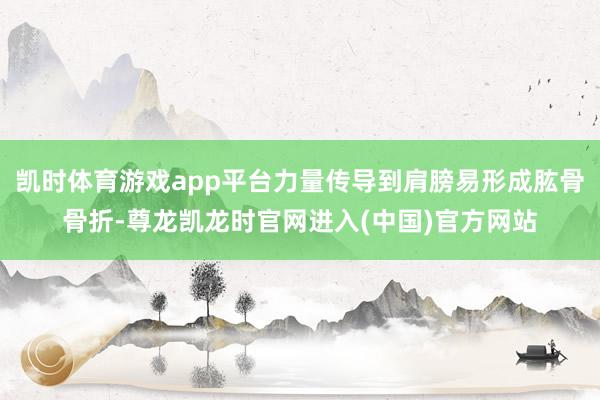 凯时体育游戏app平台力量传导到肩膀易形成肱骨骨折-尊龙凯龙时官网进入(中国)官方网站