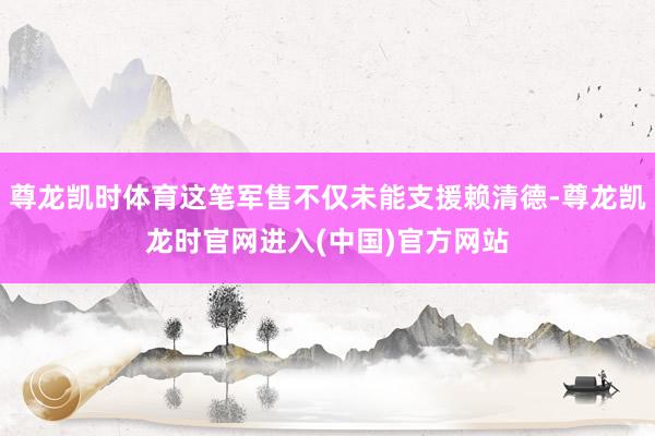 尊龙凯时体育这笔军售不仅未能支援赖清德-尊龙凯龙时官网进入(中国)官方网站