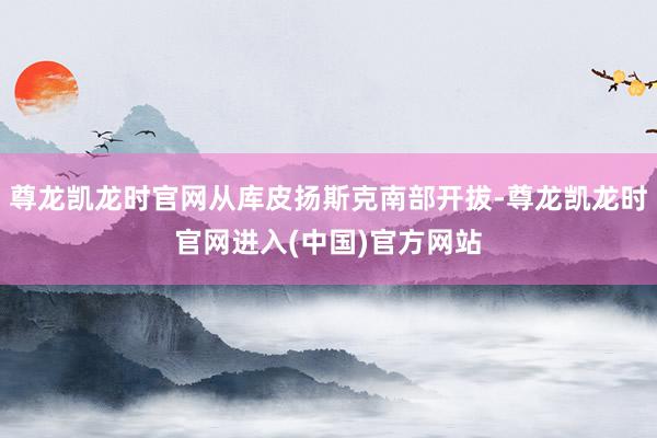 尊龙凯龙时官网从库皮扬斯克南部开拔-尊龙凯龙时官网进入(中国)官方网站
