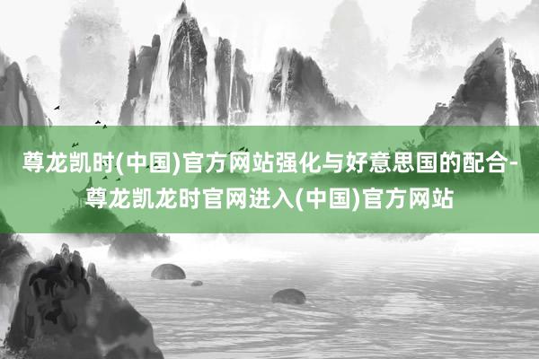 尊龙凯时(中国)官方网站强化与好意思国的配合-尊龙凯龙时官网进入(中国)官方网站