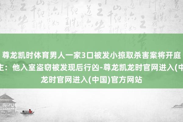尊龙凯时体育男人一家3口被发小掠取杀害案将开庭 当事东说念主：他入室盗窃被发现后行凶-尊龙凯龙时官网进入(中国)官方网站