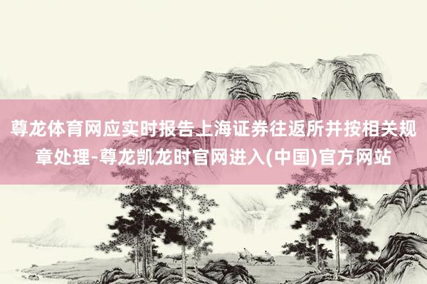 尊龙体育网应实时报告上海证券往返所并按相关规章处理-尊龙凯龙时官网进入(中国)官方网站