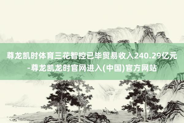 尊龙凯时体育三花智控已毕贸易收入240.29亿元-尊龙凯龙时官网进入(中国)官方网站