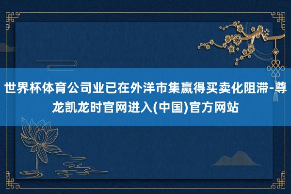 世界杯体育公司业已在外洋市集赢得买卖化阻滞-尊龙凯龙时官网进入(中国)官方网站