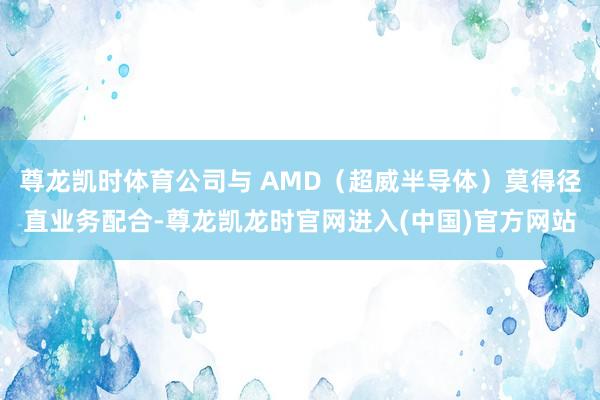 尊龙凯时体育公司与 AMD(超威半导体)莫得径直业务配合-尊龙凯龙时官网进入(中国)官方网站