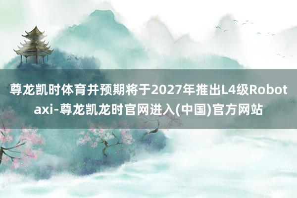 尊龙凯时体育并预期将于2027年推出L4级Robotaxi-尊龙凯龙时官网进入(中国)官方网站