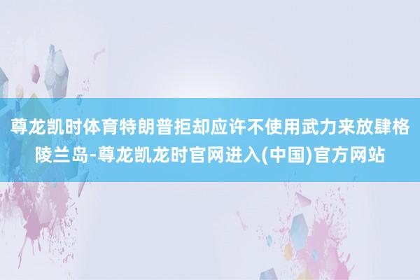 尊龙凯时体育特朗普拒却应许不使用武力来放肆格陵兰岛-尊龙凯龙