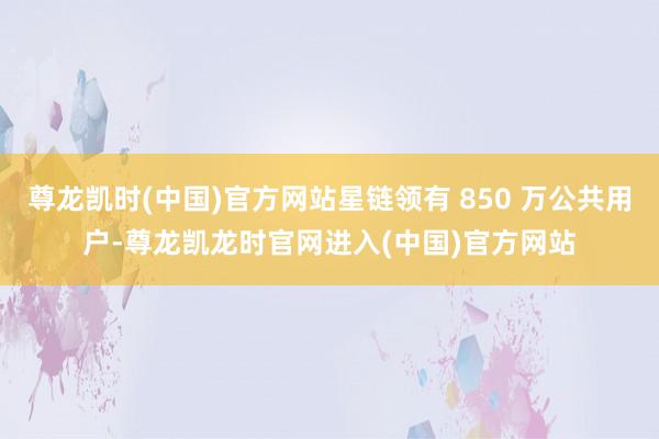 尊龙凯时(中国)官方网站星链领有 850 万公共用户-尊龙凯