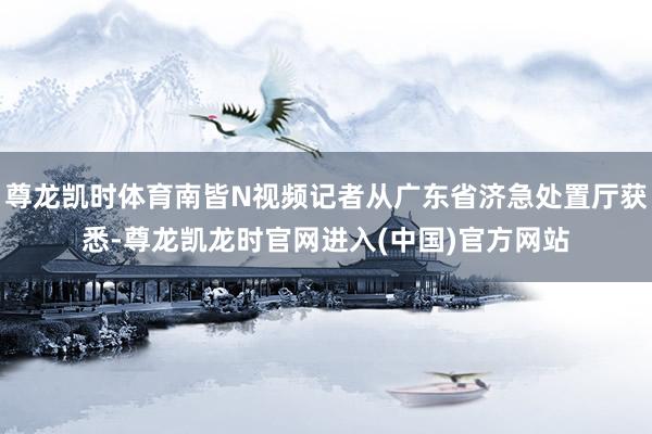尊龙凯时体育南皆N视频记者从广东省济急处置厅获悉-尊龙凯龙时官网进入(中国)官方网站
