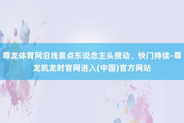 尊龙体育网沿线景点东说念主头攒动、快门持续-尊龙凯龙时官网进入(中国)官方网站