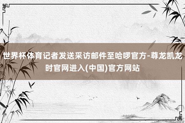 世界杯体育记者发送采访邮件至哈啰官方-尊龙凯龙时官网进入(中国)官方网站